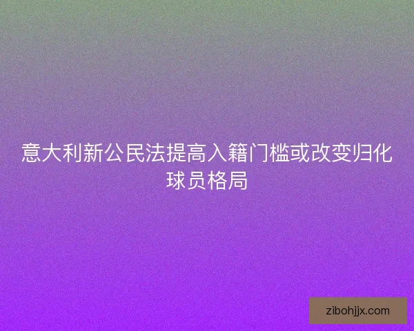 意大利新公民法提高入籍门槛或改变归化球员格局