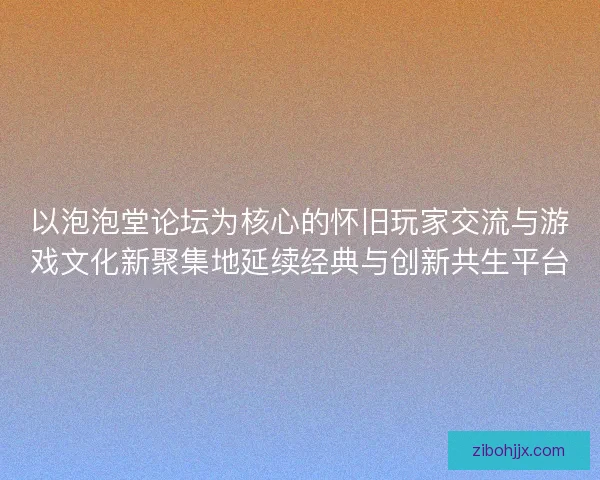 以泡泡堂论坛为核心的怀旧玩家交流与游戏文化新聚集地延续经典与创新共生平台