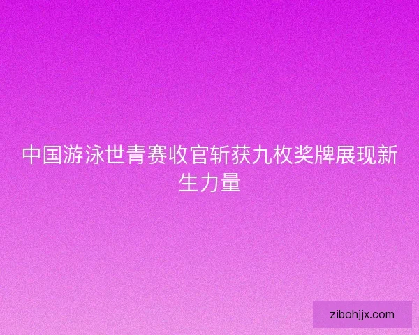 中国游泳世青赛收官斩获九枚奖牌展现新生力量