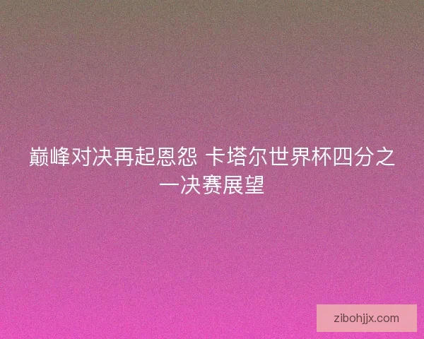 巅峰对决再起恩怨 卡塔尔世界杯四分之一决赛展望