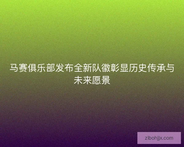 马赛俱乐部发布全新队徽彰显历史传承与未来愿景 马赛俱乐部发布全新队徽彰显历史传承与未来愿景