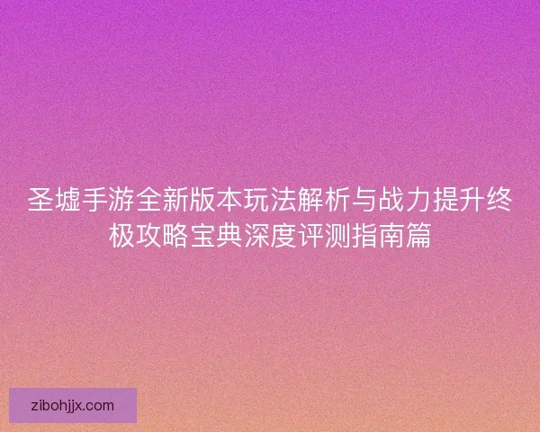 圣墟手游全新版本玩法解析与战力提升终极攻略宝典深度评测指南篇 圣墟手游全新版本玩法解析与战力提升终极攻略宝典深度评测指南篇