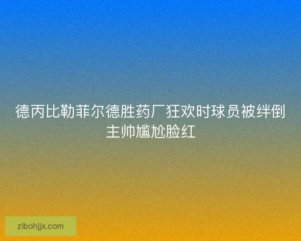 德丙比勒菲尔德胜药厂狂欢时球员被绊倒主帅尴尬脸红
