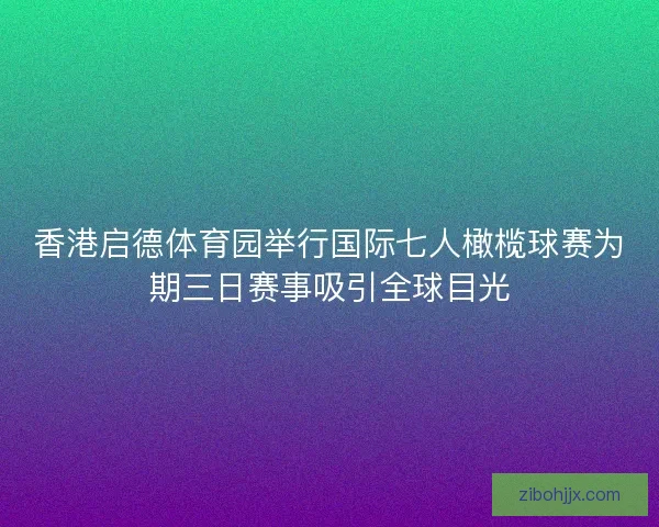香港启德体育园举行国际七人橄榄球赛为期三日赛事吸引全球目光
