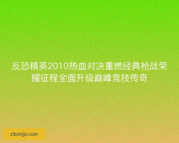 反恐精英2010热血对决重燃经典枪战荣耀征程全面升级巅峰竞技传奇