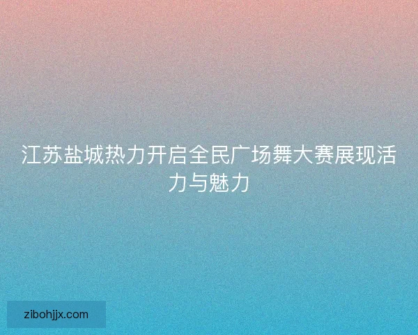 江苏盐城热力开启全民广场舞大赛展现活力与魅力