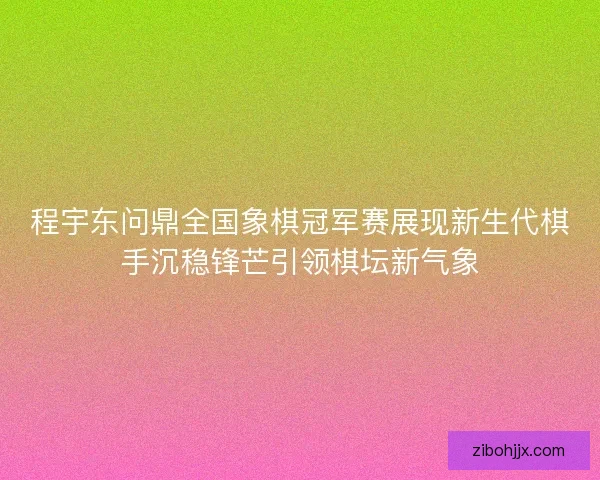 程宇东问鼎全国象棋冠军赛展现新生代棋手沉稳锋芒引领棋坛新气象