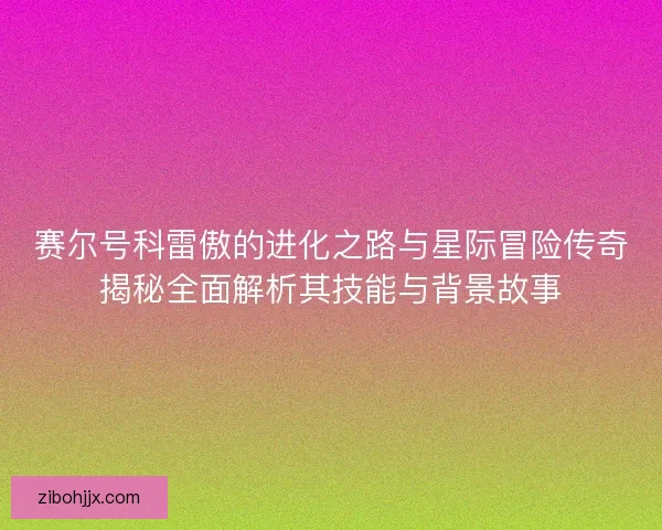 赛尔号科雷傲的进化之路与星际冒险传奇揭秘全面解析其技能与背景故事