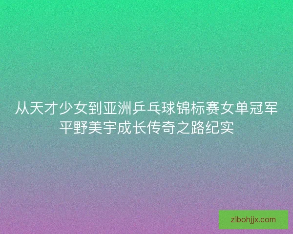 从天才少女到亚洲乒乓球锦标赛女单冠军平野美宇成长传奇之路纪实 从天才少女到亚洲乒乓球锦标赛女单冠军平野美宇成长传奇之路纪实