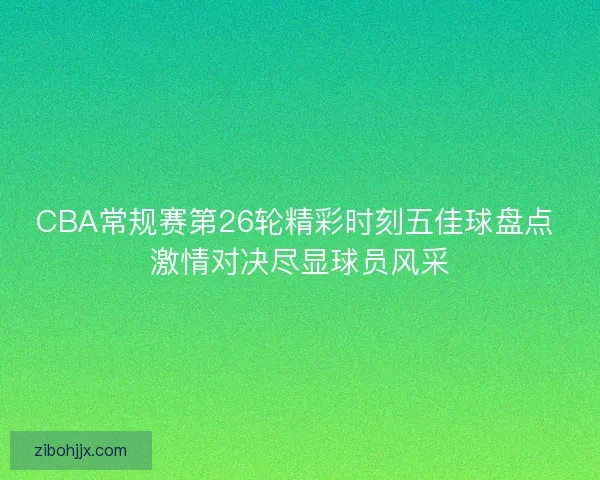 CBA常规赛第26轮精彩时刻五佳球盘点 激情对决尽显球员风采 CBA常规赛第26轮精彩时刻五佳球盘点 激情对决尽显球员风采