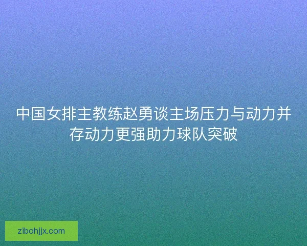 中国女排主教练赵勇谈主场压力与动力并存动力更强助力球队突破 中国女排主教练赵勇谈主场压力与动力并存动力更强助力球队突破